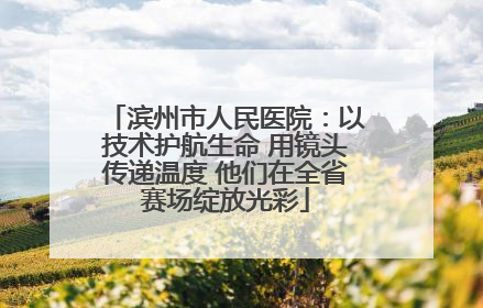 滨州市人民医院：以技术护航生命 用镜头传递温度 他们在全省赛场绽放光彩