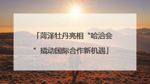 菏泽牡丹亮相“哈洽会”撬动国际合作新机遇