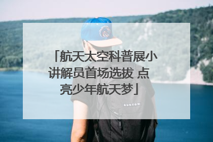 航天太空科普展小讲解员首场选拔 点亮少年航天梦