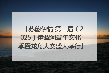 苏韵伊情·第二届（2025）伊犁河端午文化季暨龙舟大赛盛大举行