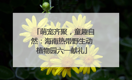 萌宠齐聚，童趣自然：海南热带野生动植物园六一献礼