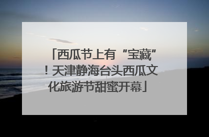 西瓜节上有“宝藏”！天津静海台头西瓜文化旅游节甜蜜开幕