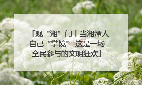 观“湘”门丨当湘潭人自己“掌镜” 这是一场全民参与的文明狂欢