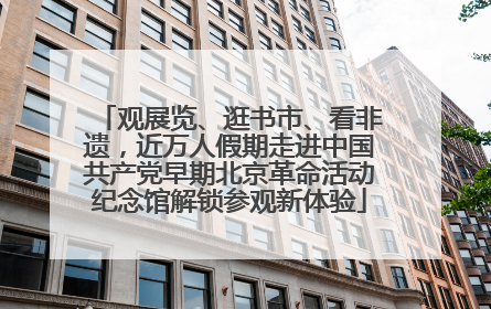 观展览、逛书市、看非遗，近万人假期走进中国共产党早期北京革命活动纪念馆解锁参观新体验