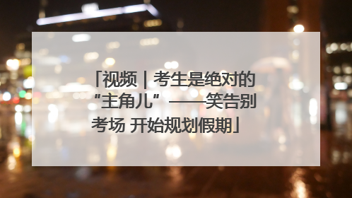 视频｜考生是绝对的“主角儿”——笑告别考场 开始规划假期