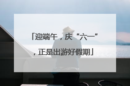 迎端午，庆“六一”，正是出游好假期