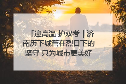迎高温 护双考｜济南历下城管在烈日下的坚守 只为城市更美好 学子更安心