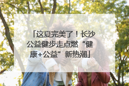 这夏完美了！长沙公益健步走点燃“健康+公益”新热潮