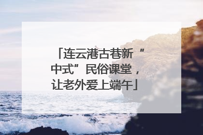 连云港古巷新“中式”民俗课堂，让老外爱上端午