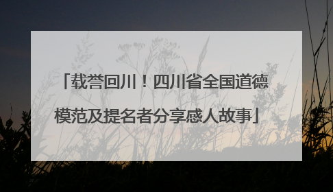 载誉回川！四川省全国道德模范及提名者分享感人故事