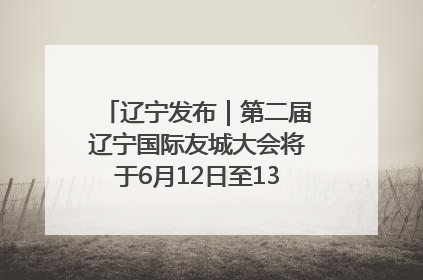 辽宁发布｜第二届辽宁国际友城大会将于6月12日至13日在沈阳举办