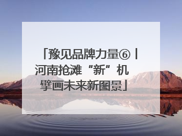 豫见品牌力量⑥丨河南抢滩“新”机 擘画未来新图景