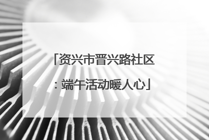 资兴市晋兴路社区：端午活动暖人心
