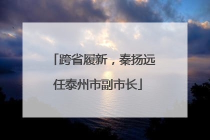 跨省履新，秦扬远任泰州市副市长