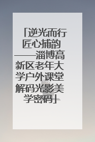 逆光而行 匠心捕韵——淄博高新区老年大学户外课堂解码光影美学密码