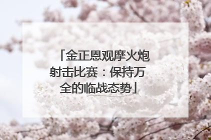 金正恩观摩火炮射击比赛：保持万全的临战态势