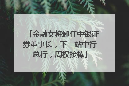 金融女将卸任中银证券董事长，下一站中行总行，周权接棒