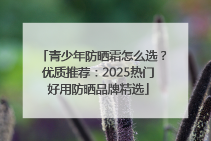 青少年防晒霜怎么选？优质推荐：2025热门好用防晒品牌精选