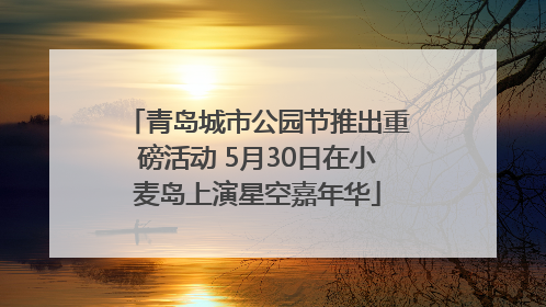 青岛城市公园节推出重磅活动 5月30日在小麦岛上演星空嘉年华