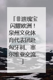 非遗瑰宝闪耀欧洲！泉州文化体育代表团赴匈牙利、塞尔维亚交流