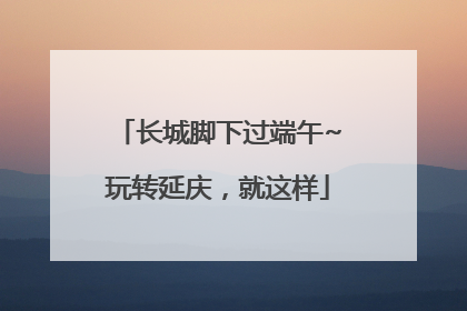 长城脚下过端午~玩转延庆，就这样