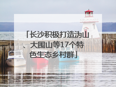 长沙积极打造沩山、大围山等17个特色生态乡村群
