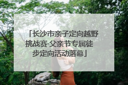 长沙市亲子定向越野挑战赛·父亲节专属徒步定向活动落幕