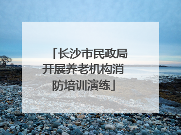 长沙市民政局开展养老机构消防培训演练