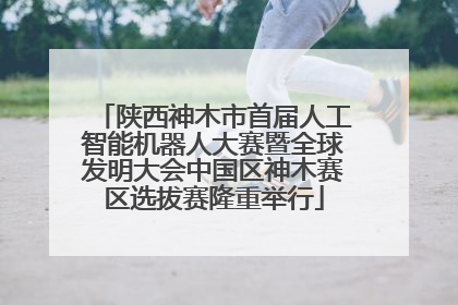 陕西神木市首届人工智能机器人大赛暨全球发明大会中国区神木赛区选拔赛隆重举行