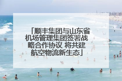 顺丰集团与山东省机场管理集团签署战略合作协议 将共建航空物流新生态