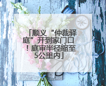 顺义“仲裁驿庭”开到家门口！庭审半径缩至5公里内