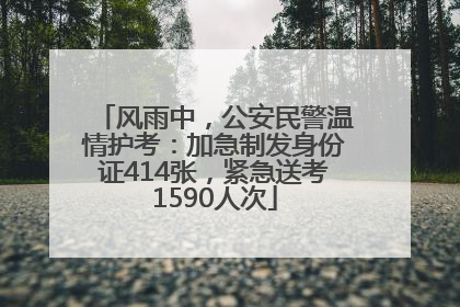 风雨中，公安民警温情护考：加急制发身份证414张，紧急送考1590人次