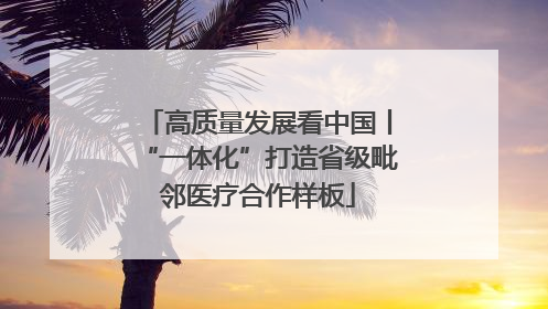高质量发展看中国丨“一体化”打造省级毗邻医疗合作样板