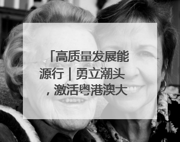 高质量发展能源行｜勇立潮头，激活粤港澳大湾区高质量发展动力源