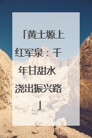 黄土塬上红军泉：千年甘甜水 浇出振兴路