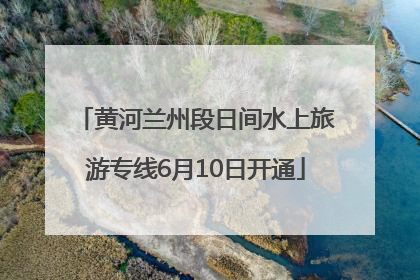 黄河兰州段日间水上旅游专线6月10日开通
