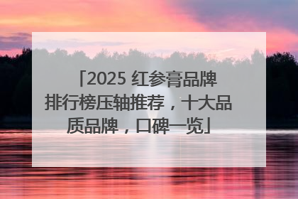 2025 红参膏品牌排行榜压轴推荐，十大品质品牌，口碑一览