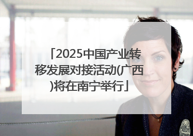 2025中国产业转移发展对接活动(广西)将在南宁举行