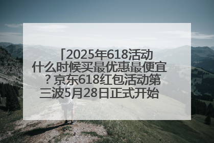 2025年618活动什么时候买最优惠最便宜？京东618红包活动第三波5月28日正式开始附满减优惠攻略一览