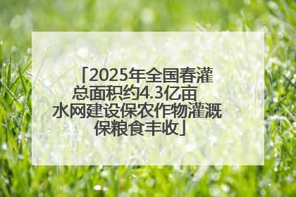 2025年全国春灌总面积约4.3亿亩 水网建设保农作物灌溉 保粮食丰收