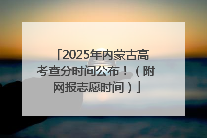 2025年内蒙古高考查分时间公布！（附网报志愿时间）