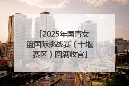 2025年国青女篮国际挑战赛（十堰赛区）圆满收官