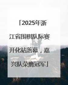 2025年浙江省围棋队际赛开化站落幕，嘉兴队荣膺冠军