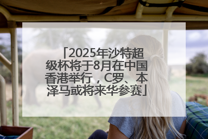 2025年沙特超级杯将于8月在中国香港举行，C罗、本泽马或将来华参赛