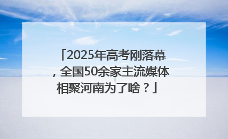2025年高考刚落幕，全国50余家主流媒体相聚河南为了啥？