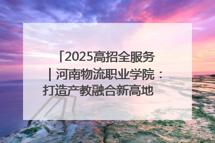 2025高招全服务｜河南物流职业学院：打造产教融合新高地 推动高质量快速发展