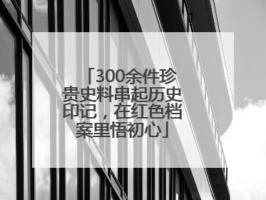 300余件珍贵史料串起历史印记，在红色档案里悟初心