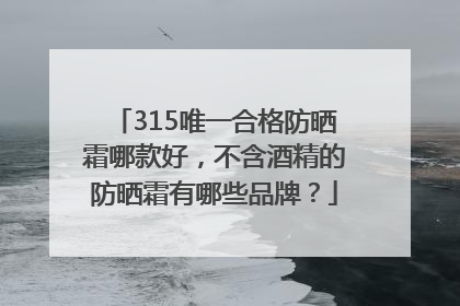 315唯一合格防晒霜哪款好，不含酒精的防晒霜有哪些品牌？