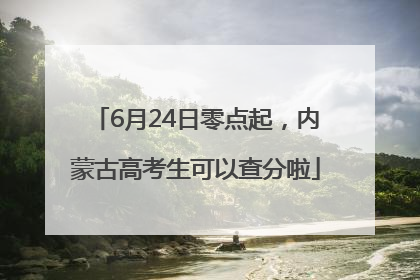 6月24日零点起，内蒙古高考生可以查分啦