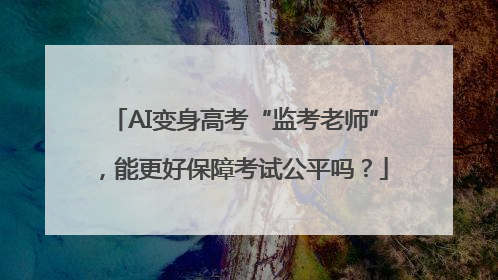 AI变身高考“监考老师”，能更好保障考试公平吗？